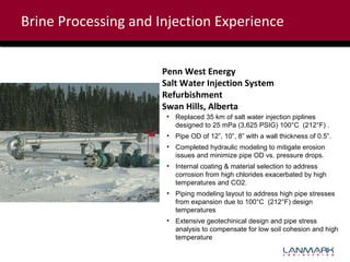 Brine Processing and Injection Experience
Penn West Energy
Salt Water Injection System
Refurbishment
Swan Hills, Alberta
• Replaced 35 km of salt water injection piplines
designed to 25 mPa (3,625 PSIG) 100°C (212°F) .
• Pipe OD of 12”, 10”, 8” with a wall thickness of 0.5”.
• Completed hydraulic modeling to mitigate erosion
issues and minimize pipe OD vs. pressure drops.
• Internal coating & material selection to address
corrosion from high chlorides exacerbated by high
temperatures and CO2.
• Piping modeling layout to address high pipe stresses
from expansion due to 100°C (212°F) design
temperatures
• Extensive geotechinical design and pipe stress
analysis to compensate for low soil cohesion and high
temperature

 