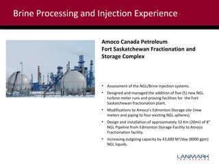Brine Processing and Injection Experience
Amoco Canada Petroleum
Fort Saskatchewan Fractionation and
Storage Complex

• Assessment of the NGL/Brine injection systems.
• Designed and managed the addition of five (5) new NGL
turbine meter runs and proving facilities for the Fort
Saskatchewan fractionation plant.
• Modifications to Amoco’s Edmonton Storage site (new
meters and piping to four existing NGL spheres).
• Design and installation of approximately 32 Km (20mi) of 8”
NGL Pipeline from Edmonton Storage Facility to Amoco
Fractionation facility.
• Increasing outgoing capacity by 43,600 M3/day (8000 gpm)
NGL liquids.

 