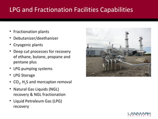 LPG and Fractionation Facilities Capabilities
•
•
•
•

Fractionation plants
Debutanizer/deethanizer
Cryogenic plants
Deep cut processes for recovery
of ethane, butane, propane and
pentane plus
• LPG pumping systems
• LPG Storage
• CO2, H2S and mercaptan removal
• Natural Gas Liquids (NGL)
recovery & NGL fractionation
• Liquid Petroleum Gas (LPG)
recovery

 