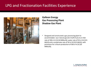 LPG and Fractionation Facilities Experience
Galleon Energy
Gas Processing Plant
Shadow Gas Plant

• Designed and constructed a gas processing plant to
accommodate sour natural gas (0.3 mol% H2S) at an inlet
rate of 283 e3m3/d (10 MMscfd), water rate of 50 m3/d (315
bbl/d) and a condensate rate of 50 m3/d (315 bbl/d), with
provisions for a future production of 566 e3m3/d (20
MMscfd).

 