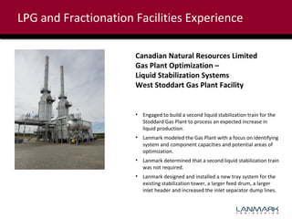 LPG and Fractionation Facilities Experience
Canadian Natural Resources Limited
Gas Plant Optimization –
Liquid Stabilization Systems
West Stoddart Gas Plant Facility

• Engaged to build a second liquid stabilization train for the
Stoddard Gas Plant to process an expected increase in
liquid production.
• Lanmark modeled the Gas Plant with a focus on identifying
system and component capacities and potential areas of
optimization.
• Lanmark determined that a second liquid stabilization train
was not required.
• Lanmark designed and installed a new tray system for the
existing stabilization tower, a larger feed drum, a larger
inlet header and increased the inlet separator dump lines.

 