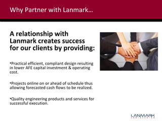 Why Partner with Lanmark…

A relationship with
Lanmark creates success
for our clients by providing:
•Practical efficient, compliant design resulting
in lower AFE capital investment & operating
cost.
•Projects online on or ahead of schedule thus
allowing forecasted cash flows to be realized.
•Quality engineering products and services for
successful execution.

 