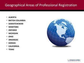 Geographical Areas of Professional Registration
• ALBERTA
• BRITISH COLUMBIA
• SASKATCHEWAN
• MANITOBA
• ONTARIO
• MICHIGAN
• OHIO
• ARKANSAS
• KANSAS
• CALIFORNIA
• TEXAS

 