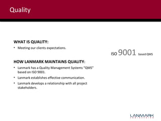 Quality

WHAT IS QUALITY:
• Meeting our clients expectations.

ISO
HOW LANMARK MAINTAINS QUALITY:
• Lanmark has a Quality Management Systems “QMS”
based on ISO 9001.
• Lanmark establishes effective communication.
• Lanmark develops a relationship with all project
stakeholders.

9001

based QMS

 