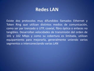 Redes LAN

Existe dos protocolos muy difundidos llamados Ethernet y
Token Ring que utilizan distintos medios de comunicación,
como ser par trenzado o UTP, coaxial, fibra óptica o enlaces no
tangibles. Desarrollan velocidades de transmisión del orden de
101 y 102 Mbps y como su cobertura es limitada, utilizan
equipamiento para mejorarla, generalmente uniendo varios
segmentos o interconectando varias LAN
 