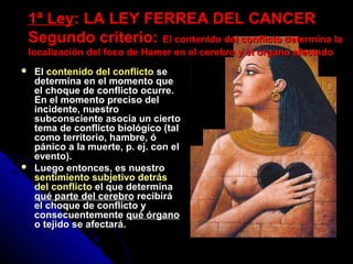 1ª Ley1ª Ley: LA LEY FERREA DEL CANCER: LA LEY FERREA DEL CANCER
Segundo criterio:Segundo criterio: El contenido del conflicto determina laEl contenido del conflicto determina la
localización del foco de Hamer en el cerebro y el órgano afectadolocalización del foco de Hamer en el cerebro y el órgano afectado
 ElEl contenido del conflicto sese
determina en el momento quedetermina en el momento que
el choque de conflicto ocurre.el choque de conflicto ocurre.
En el momento preciso delEn el momento preciso del
incidente, nuestroincidente, nuestro
subconsciente asocia un ciertosubconsciente asocia un cierto
tema de conflicto biológico (taltema de conflicto biológico (tal
como territorio, hambre, ócomo territorio, hambre, ó
pánico a la muerte, p. ej. con elpánico a la muerte, p. ej. con el
evento).evento).
 Luego entonces, es nuestroLuego entonces, es nuestro
sentimiento subjetivo detrás
del conflicto el que determinael que determina
qué parte del cerebroqué parte del cerebro recibirárecibirá
el choque de conflicto yel choque de conflicto y
consecuentementeconsecuentemente qué órganoqué órgano
o tejido se afectará.o tejido se afectará.
 