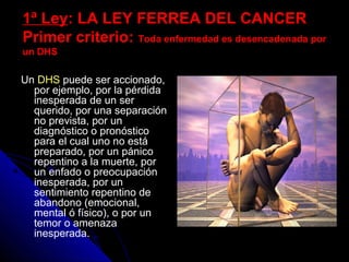 1ª Ley1ª Ley: LA LEY FERREA DEL CANCER: LA LEY FERREA DEL CANCER
Primer criterio:Primer criterio: Toda enfermedad es desencadenada porToda enfermedad es desencadenada por
un DHSun DHS
Un DHS puede ser accionado,
por ejemplo, por la pérdida
inesperada de un ser
querido, por una separación
no prevista, por un
diagnóstico o pronóstico
para el cual uno no está
preparado, por un pánico
repentino a la muerte, por
un enfado o preocupación
inesperada, por un
sentimiento repentino de
abandono (emocional,
mental ó físico), o por un
temor o amenaza
inesperada.
 