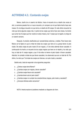 101
ACTIVIDAD 4.3.: Contando ovejas
Manex, dueño de un caserío de Albiztur, hace el recuento de su rebaño dos veces al
año. La semana pasada hizo un nuevo recuento y lo comparo con el que había hecho hace seis
meses. En el antiguo recuento vio que tenía un rebaño de 95 ovejas. En este último recuento ha
visto que tenía algunás ovejas más. A parte de las ovejas que tenía hace seis meses, ha tenido
que sumar las 8 ovejas que han nacido en estos meses y las 7 ovejas que le regaló un amigo de
un caserío cercano.
Después, ha decido clasificarlas por características externas y visibles. Para hacer esto
Manex se ha fijado en que la mitad de todas las ovejas que tiene en su granja tienen el pelo
rizado. De estas ovejas de pelo rizado 20 son negras y 12 de ellas además llevan cascabel. A
continuación ha hecho un recuento de las ovejas negras que tiene en el rebaño y ha visto que
hay un total de 41 ovejas negras y que 14 de ellas no tienen el pelo rizado ni llevan cascabel.
Además, ha contado a todas las que llevan cascabel y ha observado que son un total de 40. Por
último, ha visto que 7 de todas las ovejas son blancas, con pelo rizado y cascabel.
Sabido esto, trata de responder a las siguientes preguntas:
a. ¿Cántas ovejas tiene Manex?
b. ¿Cuántas ovejas son negras y llevan cascabel?
c. ¿Cuántas ovejas llevan solo cascabel?
d. ¿Cuántas tienen solo el pelo rizado?
e. ¿Cuántas ovejas no cumplen las caracteriízticas (negras, pelo rizado y cascabel)?
f. ¿Conoces refranes sobre cencerros?
NOTA: Intenta resolver el problema mediante un diagrama de Venn.
 