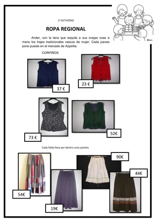 116
1ª ACTIVIDAD
ROPA REGIONAL
Ander, con la lana que esquila a sus ovejas cose a
mano los trajes tradicionales vascos de mujer. Cada jueves
pone puesto en el mercado de Azpeitia.
CORPIÑOS
Cada falda lleva por dentro unos pololos
23 €
37 €
73 €
52€
90€
44€
54€
19€
 