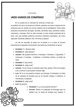 118
2ª ACTIVIDAD
¡NOS VAMOS DE COMPRAS!
En un puesto de un mercado de verduras y frutas que
se celebra una vez a la semana en Ordizia, podemos ver que la mayoría de los
productos que se venden son de los caseríos de los alrededores. Entre estos
productos encontramos lechugas, tomates, pimientos rojos, pimientos verdes,
manzanas y naranjas. Pero en este mercado no solo venden productos de la
zona, sino que también podemos encontrar productos importados, así como
aguacate, lombarda, plátanos, kiwi, chirimoya y papaya.
Un día de mercado, al pasar por el puesto e ir a hacer la compra
escuchamos la siguiente conversación que tenéis que escenificar en grupo:
Vendedor 1: ¡Buenos días!
Vendedor 2: ¿Qué desean?
Josetxo: Me gustaría llevarme 3 lechugas, 8 tomates, 2 aguacates, 7
manzanas, 5 naranjas, 9 plátanos, 3 pimientos verdes y el doble de
rojos.
Vendedor 1: Aquí tienes.
Vendedor 2: ¿Algo más?
Josetxo: Yo por ahora no necesito nada más, gracias. Pero mis amigos
Luis y Carmen si que quieren comprar algo.
Luis: Si! A mi me gustaría comprar una lechuga, 2 lombardas, la mitad
de la cantidad de tomates que se ha llevado Josetxo, 6 plátanos, 6
chirimoyas y 3 papayas.
Vendedor 2: ¿Algo más?
Luis: No gracias.
Vendedor 1: ¿y tu que quieres Carmen?
Carmen: Quiero el cuádruple de lechugas que ha
pedido Luis, la mitad de tomates que Josetxo, 3
 