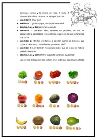 119
pimientos verdes y lo mismo de rojos, 4 kiwis, 3
plátanos y la misma cantidad de papayas que Luís.
Vendedor 2: ¡Muy bien!
Vendedor 1: ¿Vais a pagar junto o por separado?
Josetxo, Luis y Carmen: ¡Por separado!
Vendedor 1: ¡Perfecto! Pero, tenemos un problema, se nos ha
estropeado la calculadora y no estamos seguros de lo que os tenemos
que cobrar
Vendedor 2: ¿Podeís ayudarnos a calcular cuanto os temenos que
cobrar a cada uno y cuanto hemos ganado en total?
Vendedor 1: A mi también me gustaría saber que es lo que os habeís
gastado de media.
Josetxo, Luis y Carmen: Por supuesto, ¡ahora os ayudamos!
Los precios de los productos se leen en el cartel que está situado al lado
 