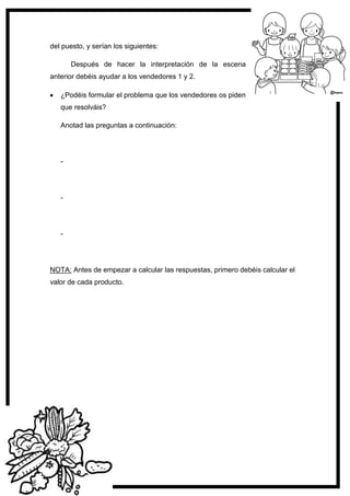 120
del puesto, y serían los siguientes:
Después de hacer la interpretación de la escena
anterior debéis ayudar a los vendedores 1 y 2.
¿Podéis formular el problema que los vendedores os piden
que resolváis?
Anotad las preguntas a continuación:
-
-
-
NOTA: Antes de empezar a calcular las respuestas, primero debéis calcular el
valor de cada producto.
 