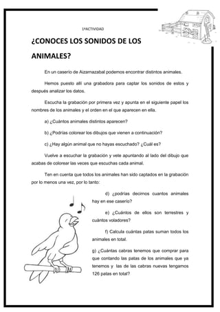 127
1ªACTIVIDAD
¿CONOCES LOS SONIDOS DE LOS
ANIMALES?
En un caserío de Aizarnazabal podemos encontrar distintos animales.
Hemos puesto allí una grabadora para captar los sonidos de estos y
después analizar los datos.
Escucha la grabación por primera vez y apunta en el siguiente papel los
nombres de los animales y el orden en el que aparecen en ella.
a) ¿Cuántos animales distintos aparecen?
b) ¿Podrías colorear los dibujos que vienen a continuación?
c) ¿Hay algún animal que no hayas escuchado? ¿Cuál es?
Vuelve a escuchar la grabación y vete apuntando al lado del dibujo que
acabas de colorear las veces que escuchas cada animal.
Ten en cuenta que todos los animales han sido captados en la grabación
por lo menos una vez, por lo tanto:
d) ¿podrías decirnos cuantos animales
hay en ese caserío?
e) ¿Cuántos de ellos son terrestres y
cuántos voladores?
f) Calcula cuántas patas suman todos los
animales en total.
g) ¿Cuántas cabras tenemos que comprar para
que contando las patas de los animales que ya
tenemos y las de las cabras nuevas tengamos
126 patas en total?
 