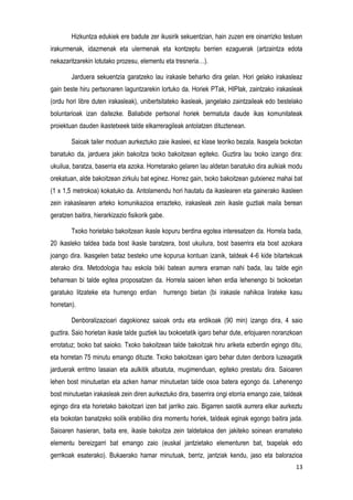 13
Hizkuntza edukiek ere badute zer ikusirik sekuentzian, hain zuzen ere oinarrizko testuen
irakurmenak, idazmenak eta ulermenak eta kontzeptu berrien ezaguerak (artzaintza edota
nekazaritzarekin lotutako prozesu, elementu eta tresneria…).
Jarduera sekuentzia garatzeko lau irakasle beharko dira gelan. Hori gelako irakasleaz
gain beste hiru pertsonaren laguntzarekin lortuko da. Horiek PTak, HIPIak, zaintzako irakasleak
(ordu hori libre duten irakasleak), unibertsitateko ikasleak, jangelako zaintzaileak edo bestelako
boluntarioak izan daitezke. Baliabide pertsonal horiek bermatuta daude ikas komunitateak
proiektuan dauden ikastetxeek talde elkarreragileak antolatzen dituztenean.
Saioak tailer moduan aurkeztuko zaie ikasleei, ez klase teoriko bezala. Ikasgela txokotan
banatuko da, jarduera jakin bakoitza txoko bakoitzean egiteko. Guztira lau txoko izango dira:
ukuilua, baratza, baserria eta azoka. Horretarako gelaren lau aldetan banatuko dira aulkiak modu
orekatuan, alde bakoitzean zirkulu bat eginez. Horrez gain, txoko bakoitzean gutxienez mahai bat
(1 x 1,5 metrokoa) kokatuko da. Antolamendu hori hautatu da ikaslearen eta gainerako ikasleen
zein irakaslearen arteko komunikazioa errazteko, irakasleak zein ikasle guztiak maila berean
geratzen baitira, hierarkizazio fisikorik gabe.
Txoko horietako bakoitzean ikasle kopuru berdina egotea interesatzen da. Horrela bada,
20 ikasleko taldea bada bost ikasle baratzera, bost ukuilura, bost baserrira eta bost azokara
joango dira. Ikasgelen bataz besteko ume kopurua kontuan izanik, taldeak 4-6 kide bitartekoak
aterako dira. Metodologia hau eskola txiki batean aurrera eraman nahi bada, lau talde egin
beharrean bi talde egitea proposatzen da. Horrela saioen lehen erdia lehenengo bi txokoetan
garatuko litzateke eta hurrengo erdian hurrengo bietan (bi irakasle nahikoa lirateke kasu
horretan).
Denboralizazioari dagokionez saioak ordu eta erdikoak (90 min) izango dira, 4 saio
guztira. Saio horietan ikasle talde guztiek lau txokoetatik igaro behar dute, erlojuaren noranzkoan
errotatuz; txoko bat saioko. Txoko bakoitzean talde bakoitzak hiru ariketa ezberdin egingo ditu,
eta horretan 75 minutu emango dituzte. Txoko bakoitzean igaro behar duten denbora luzeagatik
jarduerak erritmo lasaian eta aulkitik altxatuta, mugimenduan, egiteko prestatu dira. Saioaren
lehen bost minutuetan eta azken hamar minutuetan talde osoa batera egongo da. Lehenengo
bost minutuetan irakasleak zein diren aurkeztuko dira, baserrira ongi etorria emango zaie, taldeak
egingo dira eta horietako bakoitzari izen bat jarriko zaio. Bigarren saiotik aurrera elkar aurkeztu
eta txokotan banatzeko soilik erabiliko dira momentu horiek, taldeak eginak egongo baitira jada.
Saioaren hasieran, baita ere, ikasle bakoitza zein taldetakoa den jakiteko soinean eramateko
elementu bereizgarri bat emango zaio (euskal jantzietako elementuren bat, txapelak edo
gerrikoak esaterako). Bukaerako hamar minutuak, berriz, jantziak kendu, jaso eta balorazioa
 