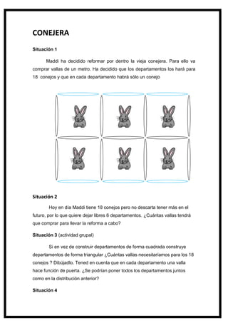 130
CONEJERA
Situación 1
Maddi ha decidido reformar por dentro la vieja conejera. Para ello va
comprar vallas de un metro. Ha decidido que los departamentos los hará para
18 conejos y que en cada departamento habrá sólo un conejo
Situación 2
Hoy en día Maddi tiene 18 conejos pero no descarta tener más en el
futuro, por lo que quiere dejar libres 6 departamentos. ¿Cuántas vallas tendrá
que comprar para llevar la reforma a cabo?
Situación 3 (actividad grupal)
Si en vez de construir departamentos de forma cuadrada construye
departamentos de forma triangular ¿Cuántas vallas necesitaríamos para los 18
conejos ? Dibújadlo. Tened en cuenta que en cada departamento una valla
hace función de puerta. ¿Se podrían poner todos los departamentos juntos
como en la distribución anterior?
Situación 4
 