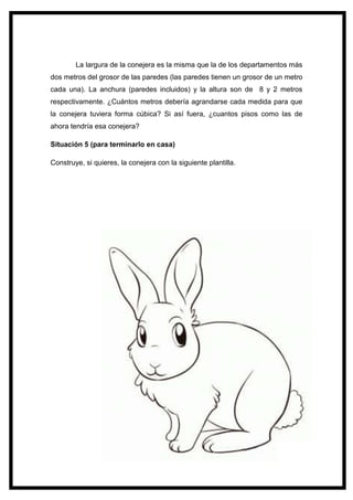 131
La largura de la conejera es la misma que la de los departamentos más
dos metros del grosor de las paredes (las paredes tienen un grosor de un metro
cada una). La anchura (paredes incluidos) y la altura son de 8 y 2 metros
respectivamente. ¿Cuántos metros debería agrandarse cada medida para que
la conejera tuviera forma cúbica? Si así fuera, ¿cuantos pisos como las de
ahora tendría esa conejera?
Situación 5 (para terminarlo en casa)
Construye, si quieres, la conejera con la siguiente plantilla.
 