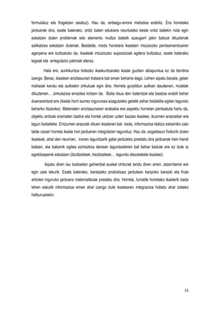 15
formulatuz eta frogatzen saiatuz). Hau da, entsegu-errore metodoa erabiliz. Era honetako
jarduerak dira, esate baterako, ontzi baten edukiera neurtutako beste ontzi batekin nola egin
eskatzen duten problemak edo elementu multzo batetik ezaugarri jakin batzuk dituztenak
sailkatzea eskatzen dutenak. Bestalde, modu honetara ikasleen intuiziozko pentsamenduaren
agerpena ere bultzatuko da, ikasleak intuiziozko suposizioak egitera bultzatuz, esate baterako
legeak eta erregulazio patroiak ateraz.
Hala ere, aurkikuntza bidezko ikaskuntzarako ikasle guztien abiapuntua ez da berdina
izango. Beraz, ikasleen aniztasunari trataera bat eman beharra dago. Lehen aipatu bezala, gelan
mahaiak kendu eta aulkiekin zirkuluak egin dira. Horrela gurpildun aulkian daudenen, muletak
dituztenen… zirkulazioa erraztea lortzen da. Baita itsua den batentzat eta bastoia erabili behar
duenarentzat ere (ikasle horri aurrez ingurunea ezagutzeko gelatik zehar bisitaldia egiten lagundu
beharko litzaioke). Materialen aniztasunaren erabakia ere aspektu horretan pentsatuta hartu da,
objektu anitzak eramaten badira eta horiek ukitzen uzten bazaie ikasleei, ikusmen arazoetan ere
lagun baitaiteke. Entzumen arazoak dituen ikasleren bat bada, informazioa idatziz eskainiko zaio
talde osoari horrela ikasle hori jardueran integratzen lagunduz. Hau da, ezgaitasun fisikorik duten
ikasleak, ahal den neurrian, inoren laguntzarik gabe jarduteko prestatu dira jarduerak hein handi
batean, eta bakarrik egitea ezinezkoa denean laguntzaileren bat behar badute ere ez dute ia
egokitzapenik eskatzen (itzultzaileek, hezitzaileek… lagundu diezaiekete ikasleei).
Aipatu diren lau txokoetan gehienbat euskal ohiturak landu diren arren, atzerritarrei ere
egin zaie lekurik. Esate baterako, baratzeko produktuez jardutean kanpoko barazki eta fruta
arbolen inguruko jarduera matematikoak prestatu dira. Horrela, lurralde horietako ikaslerik bada
lehen eskutik informazioa eman ahal izango dute ikaslearen integrazioa hobetu ahal izateko
helburuarekin.
 