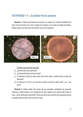 17
ACTIVIDAD 1.1.: ¡Cuidado! No te pierdas
Situación 1: Imagina que hacéis una excursión a un caserío con vuestros compañeros de
clase. En esa excursión vais a dar un paseo por el bosque y se os pide que elijáis dos árboles.
Habéis sacado unas fotos de los dos árboles que son las siguientes:
Contesta a las siguientes preguntas:
a) ¿Cuántos años tiene cada árbol?
b) ¿Cuántos años tienen los dos en total?
c) Si restamos el árbol de mayor edad al de menor edad, ¿Cuántos años se llevan de
diferencia?
d) Si estamos en el 2013, ¿en qué año se plantó el árbol de mayor edad? ¿y el más
joven?
Situación 2: Habéis estado más tiempo del que pensabais contestando las preguntas
anteriores y habéis perdido a los compañeros de vista. Sabéis que el caserío está situado al
norte. ¿Cómo haréis para encontrarlo? Piensa que tenéis que encontrar dos respuestas porque
os podéis perder durante el día o durante la noche.
ARBOL 1 ARBOL 2
 