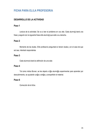 26
FICHA PARA EL/LA PROFESOR/A
DESARROLLO DE LA ACTIVIDAD
Paso 1
Lectura de la actividad. Se va a leer el problema en voz alta. Cada alumn@ leerá una
frase y seguirá con la siguiente frase el/la alumn@ que esté a su derecha.
Paso 2
Momento de las dudas. El/la profesor/a preguntará si tienen dudas y en el caso de que
así sea, intentará responderlas
Paso 3
Cada alumno/a leerá la definición de una seta
Paso 4
Tal como indica Bruner, se les dejará a l@s alumn@s experimentar para aprender por
descubrimiento, se ayudarán un@s a otr@s y compartirán el material.
Paso 6
Corrección de la ficha.
 