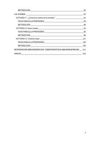3
METODOLOGÍA _________________________________________________________ 80
La CUADRA ________________________________________________________ 82
ACTIVIDAD 4.1.: ¿Conoces los sonidos de los animales? ______________________________ 83
FICHA PARA EL/LA PROFESOR/A __________________________________________ 85
METODOLOGÍA _________________________________________________________ 88
ACTIVIDAD 4.2: Nueva conejera ________________________________________________ 90
FICHA PARA EL/LA PROFESOR/A __________________________________________ 92
METODOLOGÍA _________________________________________________________ 99
ACTIVIDAD 4.3.: Contando ovejas ______________________________________________ 101
FICHA PARA EL/LA PROFESOR/A _________________________________________ 102
METODOLOGÍA ________________________________________________________ 109
REFERENCIAS BIBLIOGRÁFICAS/ ERREFERENTZIA BIBLIOGRAFIKOAK __ 111
ANEXO____________________________________________________________ 114
 