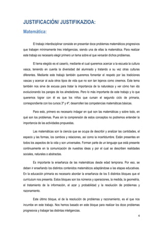 4
JUSTIFICACIÓN/ JUSTIFIKAZIOA:
Matemática:
El trabajo interdisciplinar consiste en presentar doce problemas matemáticos progresivos
que trabajen mínimamente tres inteligencias, siendo una de ellas la matemática. Para realizar
este trabajo es necesario elegir primero un tema sobre el que versarán dichos problemas.
El tema elegido es el caserío, mediante el cual queremos acercar a la escuela la cultura
vasca, teniendo en cuenta la diversidad del alumnado y tratando a su vez otras culturas
diferentes. Mediante este trabajo también queremos fomentar el respeto por las tradiciones
vascas y acercar al aula otros tipos de vida que no son tan lejanos como creemos. Este tema
también nos sirve de excusa para tratar la importancia de la naturaleza y ver cómo han ido
evolucionando los parajes de los alrededores. Pero lo más importante de este trabajo y lo que
queremos lograr con él es que los niños que cursan el segundo ciclo de primaria,
correspondiente con los cursos 3º y 4º, desarrollen las competencias matemáticas básicas.
Para esto, primero es necesario indagar en qué son las matemáticas y sobre todo, en
qué son los problemas. Pues sin la comprensión de estos conceptos no podremos entender la
importancia de las actividades propuestas.
Las matemáticas son la ciencia que se ocupa de describir y analizar las cantidades, el
espacio y las formas, los cambios y relaciones, así como la incertidumbre. Están presentes en
todos los aspectos de la vida y son universales. Forman parte de un lenguaje que está presente
continuamente en la comunicación de nuestras ideas y por el cual se describen realidades
sociales, naturales o abstractas.
Es importante la enseñanza de las matemáticas desde edad temprana. Por eso, se
deben ir enseñando los distintos contenidos matemáticos adaptándose a las etapas educativas.
En la educación primaria es necesario abordar la enseñanza de los 5 distintos bloques que el
currículum nos presenta. Estos bloques son los números y operaciones, la medida, la geometría,
el tratamiento de la información, el azar y probabilidad y la resolución de problemas y
razonamiento.
Este último bloque, el de la resolución de problemas y razonamiento, es el que nos
incumbe en este trabajo. Nos hemos basado en este bloque para realizar los doce problemas
progresivos y trabajar las distintas inteligencias.
 
