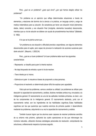 5
Pero, ¿qué es un problema? ¿para qué sirve? ¿por qué hemos elegido utilizar los
problemas?
"Un problema es un ejercicio que refleja determinadas situaciones a través de
elementos y relaciones del dominio de la ciencia o la práctica, en lenguaje común y exige de
medios matemáticos para su solución. Se caracteriza por tener una situación inicial (elementos
dados, datos) conocida y una situación final (incógnita, elementos buscados) desconocida,
mientras que su vía de solución se obtiene con ayuda de procedimientos heurísticos" (Ballester,
S. 1992)
A lo que se le podría sumar que…
“Un problema es una situación o dificultad prevista o espontánea, con algunos elementos
desconocidos para el sujeto, pero capaz de provocar la realización de acciones sucesivas para
darle solución”. (Mazarío, I. 2002:24)
Pero, ¿qué es un buen problema? Un buen problema debe reunir las siguientes
características:
- Representa un desafío para quien lo intenta resolver.
- No deja bloqueado de entrada a quien lo ha de resolver.
- Tiene interés por sí mismo.
- Estimula en quien lo resuelve el deseo de proponerlo a otras personas.
- Proporciona al resolverlo un determinado placer difícil de explicar pero agradable.
Visto qué son los problemas, vamos a analizar su utilidad. Los problemas se utilizan para
descubrir la capacidad de razonamiento y análisis, factores mentales ambos muy vinculados a la
inteligencia general. El razonamiento es una de las aptitudes mentales primarias, es decir, uno
de los componentes de la inteligencia general. El razonamiento abstracto, junto con el
razonamiento verbal, son los ingredientes de las habilidades cognitivas. Estas habilidades
cognitivas son las que queremos que nuestros alumnos de primaria puedan ir desarrollando
mediante los problemas, adquiriendo a su vez la capacidad de razonamiento y análisis.
También buscan lograr que los alumnos sean capaces de resolver problemas sencillos
de su entorno más próximo, aplicando las cuatro operaciones en las que intervengan los
números naturales, utilizando diversas estrategias personales de resolución, comprobando las
soluciones y reflexionando respecto al proceso seguido.
 