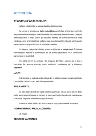 51
METODOLOGÍA
INTELIGENCIAS QUE SE TRABAJAN:
Al hacer esta actividad se trabajan tres tipos de inteligencias.
La primera es la inteligencia lógico-matemática que se trabaja al tener que resolver las
preguntas mediante estrategias para la resolución de problemas y al explicar nuevos conceptos
matemáticos como la media y tener que aplicarlos. Además, los alumnos tendrán que utilizar
estrategias como la formulación del problema para demostrar que han entendido bien lo que los
vendedores les piden y la utilización de estrategias conocidas.
La segunda inteligencia trabajada en esta actividad es la interpersonal. Trabajamos
esta inteligencia mediante la escenificación que los alumnos deben hacer con la conversación
representada en la actividad.
Por último, al ver los nombres y las imágenes de frutas y verduras de la zona e
importadas, los alumnos aprenden nuevo vocabulario, trabajándose así la inteligencia
lingüística.
LUGAR :
Este ejercicio se realizará dentro del aula. En el aula se preparará una zona con todos
los materiales necesarios para realizar la representación
AGRUPAMIENTO:
La clase estará dividida en cuatro secciones que tengan relación con el caserío. Estas
cuatro secciones son el bosque, el mercado, la cuadra y el huerto. Como en esta clase tenemos
20 alumnos, los grupos estarán formados por 5 alumnos.
Para hacer esta actividad los 5 alumnos estarán situados en la sección el mercado.
TIEMPO ESTIMADO PARA LA ACTIVIDAD:
30 minutos
RECURSOS MATERIALES:
 