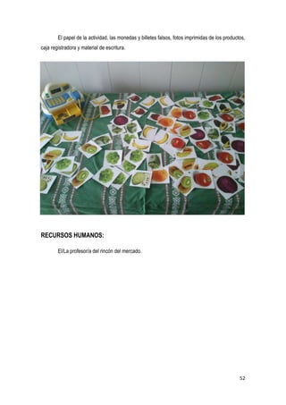 52
El papel de la actividad, las monedas y billetes falsos, fotos imprimidas de los productos,
caja registradora y material de escritura.
RECURSOS HUMANOS:
El/La profesor/a del rincón del mercado.
 