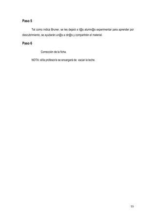 55
Paso 5
Tal como indica Bruner, se les dejará a l@s alumn@s experimentar para aprender por
descubrimiento, se ayudarán un@s a otr@s y compartirán el material.
Paso 6
Corrección de la ficha.
NOTA: el/la profesor/a se encargará de vaciar la leche.
 