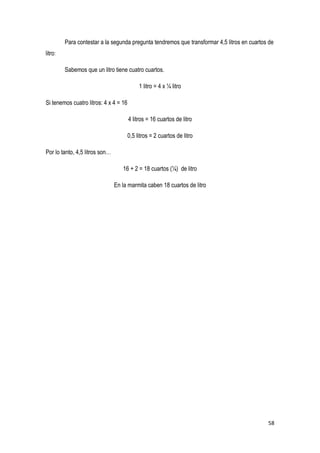 58
Para contestar a la segunda pregunta tendremos que transformar 4,5 litros en cuartos de
litro:
Sabemos que un litro tiene cuatro cuartos.
1 litro = 4 x ¼ litro
Si tenemos cuatro litros: 4 x 4 = 16
4 litros = 16 cuartos de litro
0,5 litros = 2 cuartos de litro
Por lo tanto, 4,5 litros son…
16 + 2 = 18 cuartos (¼) de litro
En la marmita caben 18 cuartos de litro
 