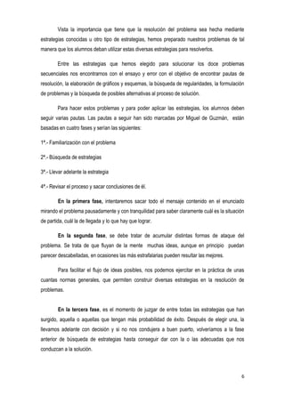 6
Vista la importancia que tiene que la resolución del problema sea hecha mediante
estrategias conocidas u otro tipo de estrategias, hemos preparado nuestros problemas de tal
manera que los alumnos deban utilizar estas diversas estrategias para resolverlos.
Entre las estrategias que hemos elegido para solucionar los doce problemas
secuenciales nos encontrarnos con el ensayo y error con el objetivo de encontrar pautas de
resolución, la elaboración de gráficos y esquemas, la búsqueda de regularidades, la formulación
de problemas y la búsqueda de posibles alternativas al proceso de solución.
Para hacer estos problemas y para poder aplicar las estrategias, los alumnos deben
seguir varias pautas. Las pautas a seguir han sido marcadas por Miguel de Guzmán, están
basadas en cuatro fases y serían las siguientes:
1ª.- Familiarización con el problema
2ª.- Búsqueda de estrategias
3ª.- Llevar adelante la estrategia
4ª.- Revisar el proceso y sacar conclusiones de él.
En la primera fase, intentaremos sacar todo el mensaje contenido en el enunciado
mirando el problema pausadamente y con tranquilidad para saber claramente cuál es la situación
de partida, cuál la de llegada y lo que hay que lograr.
En la segunda fase, se debe tratar de acumular distintas formas de ataque del
problema. Se trata de que fluyan de la mente muchas ideas, aunque en principio puedan
parecer descabelladas, en ocasiones las más estrafalarias pueden resultar las mejores.
Para facilitar el flujo de ideas posibles, nos podemos ejercitar en la práctica de unas
cuantas normas generales, que permiten construir diversas estrategias en la resolución de
problemas.
En la tercera fase, es el momento de juzgar de entre todas las estrategias que han
surgido, aquella o aquellas que tengan más probabilidad de éxito. Después de elegir una, la
llevamos adelante con decisión y si no nos condujera a buen puerto, volveríamos a la fase
anterior de búsqueda de estrategias hasta conseguir dar con la o las adecuadas que nos
conduzcan a la solución.
 