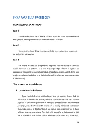 63
FICHA PARA EL/LA PROFESOR/A
DESARROLLO DE LA ACTIVIDAD
Paso 1
Lectura de la actividad. Se va a leer el problema en voz alta. Cada alumno/a leerá una
frase y seguirá con la siguiente frase el/la alumno/a que esté a su derecha.
Paso 2
Momento de las dudas. El/la profesor/a preguntará si tienen dudas y en el caso de que
así sea intentará responderlas.
Paso 3
Los usos de las calabazas. El/la profesor/a preguntará sobre los usos de las calabazas
que se mencionan en el problema. En el caso de que l@s niñ@s conozcan el origen de las
calabazas de Halloween o las cantimploras hechas con calabazas, seguirá adelante. Si no, hará
una breve explicación basándose en la siguiente información (no hará una lectura, contará sólo
lo más relevante):
Teoría: usos de las calabazas.
1. Uso ornamental: Halloween
Según cuenta la leyenda, un irlandés con fama de borrachín llamado Jack, se
encontró con el diablo en una taberna y le invitó a tomar una copa con él. Jack no quiso
pagar por su consumición y convenció al diablo para que se convirtiera en una moneda
para pagar por sus bebidas. El diablo cumplió con su deseo y Jack decidió quedarse con
el dinero. Lo puso en su bolsillo al lado de una cruz de plata para impedir que el diablo
volviera a tomar su forma original. Pero Jack volvió a engañar al diablo cuando le pidió
que se subiera a un árbol a buscar un fruto. Mientras el diablo estaba en lo alto del árbol,
 