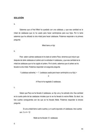 66
SOLUCIÓN
a.
Sabemos que al final Mikel ha quedado con una calabaza, y que esa cantidad es la
mitad de calabazas que no ha usado para hacer cantimploras para sus hijos. Por lo tanto
sabemos que ha utilizado la otra mitad para hacer calabazas. Podemos responder a la primera
pregunta:
Mikel tiene un hijo
b.
Para saber cuántas calabazas le ha dado al cartero Paco, tenemos que inducir que
después de darle calabazas al cartero aún le sobraban 4 calabazas, y que esa cantidad es la
mitad de calabazas que no ha cogido el cartero. Por lo tanto, sabemos que el cartero se ha
llevado la otra mitad. Podemos responder a la segunda pregunta:
1 (calabaza sobrante) + 1 (calabaza usada para hacer cantimplora a su hijo) =
2
A Paco le ha regalado 2 calabazas.
c.
Saben que Paco se ha llevado 2 calabazas, su hijo una y ha sobrado otra. Esa cantidad
es la cuarta parte de las calabazas iniciales que no se ha llevado la vecina Maite. Es decir, los
tres cuartos consiguientes son las que se ha llevado Maite. Podemos responder la tercera
pregunta:
Si una unidad tiene cuatro cuartos y un cuarto equivale a 4 calabazas, tres cuartos
son: 3 x 4 = 12
Maite se ha llevado 12 calabazas
d.
 