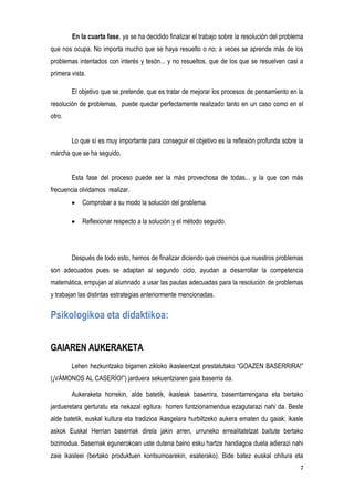 7
En la cuarta fase, ya se ha decidido finalizar el trabajo sobre la resolución del problema
que nos ocupa. No importa mucho que se haya resuelto o no; a veces se aprende más de los
problemas intentados con interés y tesón... y no resueltos, que de los que se resuelven casi a
primera vista.
El objetivo que se pretende, que es tratar de mejorar los procesos de pensamiento en la
resolución de problemas, puede quedar perfectamente realizado tanto en un caso como en el
otro.
Lo que sí es muy importante para conseguir el objetivo es la reflexión profunda sobre la
marcha que se ha seguido.
Esta fase del proceso puede ser la más provechosa de todas... y la que con más
frecuencia olvidamos realizar.
Comprobar a su modo la solución del problema.
Reflexionar respecto a la solución y el método seguido.
Después de todo esto, hemos de finalizar diciendo que creemos que nuestros problemas
son adecuados pues se adaptan al segundo ciclo, ayudan a desarrollar la competencia
matemática, empujan al alumnado a usar las pautas adecuadas para la resolución de problemas
y trabajan las distintas estrategias anteriormente mencionadas.
Psikologikoa eta didaktikoa:
GAIAREN AUKERAKETA
Lehen hezkuntzako bigarren zikloko ikasleentzat prestatutako “GOAZEN BASERRIRA!”
(¡VÁMONOS AL CASERÍO!”) jarduera sekuentziaren gaia baserria da.
Aukeraketa horrekin, alde batetik, ikasleak baserrira, baserritarrengana eta bertako
jardueretara gerturatu eta nekazal egitura horren funtzionamendua ezagutarazi nahi da. Beste
alde batetik, euskal kultura eta tradizioa ikasgelara hurbiltzeko aukera ematen du gaiak; ikasle
askok Euskal Herrian baserriak direla jakin arren, urruneko errealitatetzat baitute bertako
bizimodua. Baserriak egunerokoan uste dutena baino esku hartze handiagoa duela adierazi nahi
zaie ikasleei (bertako produktuen kontsumoarekin, esaterako). Bide batez euskal ohitura eta
 
