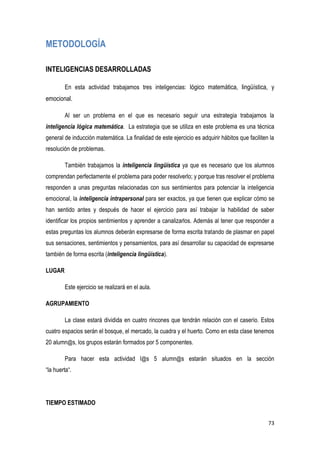 73
METODOLOGÍA
INTELIGENCIAS DESARROLLADAS
En esta actividad trabajamos tres inteligencias: lógico matemática, lingüística, y
emocional.
Al ser un problema en el que es necesario seguir una estrategia trabajamos la
inteligencia lógica matemática. La estrategia que se utiliza en este problema es una técnica
general de inducción matemática. La finalidad de este ejercicio es adquirir hábitos que faciliten la
resolución de problemas.
También trabajamos la inteligencia lingüística ya que es necesario que los alumnos
comprendan perfectamente el problema para poder resolverlo; y porque tras resolver el problema
responden a unas preguntas relacionadas con sus sentimientos para potenciar la inteligencia
emocional, la inteligencia intrapersonal para ser exactos, ya que tienen que explicar cómo se
han sentido antes y después de hacer el ejercicio para así trabajar la habilidad de saber
identificar los propios sentimientos y aprender a canalizarlos. Además al tener que responder a
estas preguntas los alumnos deberán expresarse de forma escrita tratando de plasmar en papel
sus sensaciones, sentimientos y pensamientos, para así desarrollar su capacidad de expresarse
también de forma escrita (inteligencia lingüística).
LUGAR
Este ejercicio se realizará en el aula.
AGRUPAMIENTO
La clase estará dividida en cuatro rincones que tendrán relación con el caserío. Estos
cuatro espacios serán el bosque, el mercado, la cuadra y el huerto. Como en esta clase tenemos
20 alumn@s, los grupos estarán formados por 5 componentes.
Para hacer esta actividad l@s 5 alumn@s estarán situados en la sección
“la huerta“.
TIEMPO ESTIMADO
 