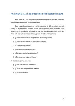 75
ACTIVIDAD 3.3.: Los productos de la huerta de Laura
En la huerta de Laura podemos encontrar diferentes tipos de productos. Entre otras
cosas tiene plantadas patatas, zanahorias y tomates.
Estos tres productos los planta en tres hileras paralelas de 120 metros (la largura de la
huerta). En la primera línea están las patatas, que son plantadas cada dos metros. En la
segunda nos encontramos con las zanahorias, que están plantadas cada cuatro metros. Por
último, en la tercera fila tenemos los tomates, que son plantados cada tres metros.
a) ¿Cada cuánto coinciden los tres productos? ¡Busca la regularidad!
b) ¿Cuántas veces coincidirán los tres productos a la par?
c) ¿En qué metros coincidirán?
d) ¿Cuántas patatas ha plantado Laura?
e) ¿Cuántas zanahorias ha plantado Laura?
f) ¿Cuántos tomates ha plantado Laura?
Contesta a las siguientes preguntas:
g) ¿Sabes cuál de ellas es un tubérculo?
h) ¿Cuál de estos tres productos es una fruta?
i) ¿Cuál es una hortaliza?
 