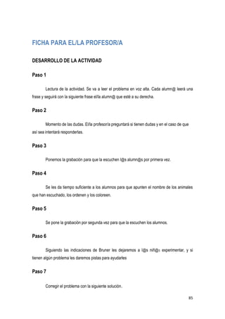 85
FICHA PARA EL/LA PROFESOR/A
DESARROLLO DE LA ACTIVIDAD
Paso 1
Lectura de la actividad. Se va a leer el problema en voz alta. Cada alumn@ leerá una
frase y seguirá con la siguiente frase el/la alumn@ que esté a su derecha.
Paso 2
Momento de las dudas. El/la profesor/a preguntará si tienen dudas y en el caso de que
así sea intentará responderlas.
Paso 3
Ponemos la grabación para que la escuchen l@s alumn@s por primera vez.
Paso 4
Se les da tiempo suficiente a los alumnos para que apunten el nombre de los animales
que han escuchado, los ordenen y los coloreen.
Paso 5
Se pone la grabación por segunda vez para que la escuchen los alumnos.
Paso 6
Siguiendo las indicaciones de Bruner les dejaremos a l@s niñ@s experimentar, y si
tienen algún problema les daremos pistas para ayudarles
Paso 7
Corregir el problema con la siguiente solución.
 
