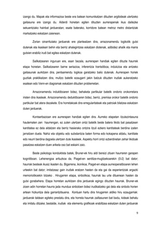 9
izango du. Mapak eta informazioa beste era batean komunikatzen dituzten argibideak ulertzeko
gaitasuna ere izango du. Alderdi honetan egiten dituzten aurrerapenak ikus daitezke
sekuentziako hainbat jardueratan; esate baterako, korridore batean metroz metro distantziak
markatzeko eskatzen zaienean.
Zorian oinarritutako jarduerak ere planteatzen dira, arrazonamendu logikotik gutxi
dutenak eta ikasleari behin eta berriz ahalegintzea eskatzen diotenak, adibidez ahalik eta marra
gutxien erabiliz irudi bat egitea eskatzen dutenak.
Sailkatzearen inguruan ere, esan bezala, aurrerapen handiak egiten dituzte haurrek
etapa honetan. Sailkatzearen barne seriazioa, inferentzia trantsitiboa, indukzioa eta antzeko
gaitasunak aurkitzen dira, pentsamendu logikoa garatzeko balio dutenak. Aurrerapen horiek
guztiak praktikatzen dira, multzo batetik ezaugarri jakin batzuk dituzten irudiak aukeratzeko
esatean edo Venn-en diagramak eskatzen dituzten problemetan.
Arrazonamendu induktiboaren bidez, behaketa partikular batetik ondorio orokorretara
iristen dira ikasleak. Arrazonamendu deduktiboaren bidez, berriz, premisa orokor batetik ondorio
partikular bat atera dezakete. Era horretakoak dira erregularitateak eta patroiak bilatzea eskatzen
duten jarduerak.
Kontserbazioan ere aurrerapen handiak egiten dira. Aurreko etapetan itzulezintasuna
hautematen zen haurrengan, ez zuten ulertzen ontzi batetik beste batera likido bat pasatzean
kantitatea ez dela aldatzen eta berriz hasierako ontzira itzuli ezkero kantitateak berdina izaten
jarraitzen duela. Nahiz eta objektu edo substantzia baten forma edo kokapena aldatu, kantitate
edo neurri berdina dagoela ulertzen dute ikasleek. Aspektu horri ontzi ezberdinetan zehar likidoak
pasatzea eskatzen duen ariketa oso bat eskaini zaio.
Beste psikologo konduktista batek, Bruner-ek hiru aldi bereizi zituen haurraren garapen
kognitiboan. Lehenengoa arituzkoa da, Piaget-en sentitze-mugitzekoarekin (0-2) bat dator;
haurrak besteak ikusiz ikasten du. Bigarrena, ikonikoa, Piaget-en etapa aurreoperatiboaren lehen
urteekin bat dator; imitatzeaz gain irudiak eratzen hasten da eta gai da esperientziak argazki
memoriotikoekin lotzeko . Hirugarren etapa, sinbolikoa, haurrak lau urte dituenean hasten da
gutxi gorabehera. Etapa horretan aurkitzen dira jarduerak egingo dituzten haurrak. Bruner-ek
zioen adin horretan haurra jada mundua sinboloen bidez irudikatzeko gai dela eta sinbolo horien
artean hizkuntza dela garrantzitsuena. Kontuan hartu dira hirugarren aldiko hiru ezaugarriak:
jarduerak taldean egiteko prestatu dira, eta horrela haurrak zailtasunen bat badu, kideak behatu
eta imitatu ditzake; bestalde, irudiak eta elementu grafikoak erabiltzea eskatzen duten jarduerak
 