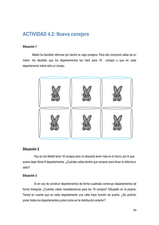 90
ACTIVIDAD 4.2: Nueva conejera
Situación 1
Maddi ha decidido reformar por dentro la vieja conejera. Para ello comprará vallas de un
metro. Ha decidido que los departamentos los hará para 18 conejos y que en cada
departamento habrá sólo un conejo.
Situación 2
Hoy en día Maddi tiene 18 conejos pero no descarta tener más en el futuro, por lo que
quiere dejar libres 6 departamentos. ¿Cuántas vallas tendrá que comprar para llevar la reforma a
cabo?
Situación 3
Si en vez de construir departamentos de forma cuadrada construye departamentos de
forma triangular ¿Cuántas vallas necesitaríamos para los 18 conejos? Dibujadlo en la pizarra.
Tened en cuenta que en cada departamento una valla hace función de puerta. ¿Se podrían
poner todos los departamentos juntos como en la distribución anterior?
 