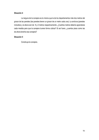 91
Situación 4
La largura de la conejera es la misma que la de los departamentos más dos metros del
grosor de las paredes (las paredes tienen un grosor de un metro cada una). La anchura (paredes
incluidos) y la altura son de 8 y 2 metros respectivamente. ¿Cuántos metros debería agrandarse
cada medida para que la conejera tuviera forma cúbica? Si así fuera, ¿cuantos pisos como las
de ahora tendría esa conejera?
Situación 5
Construye la conejera.
 