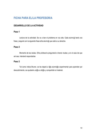 92
FICHA PARA EL/LA PROFESOR/A
DESARROLLO DE LA ACTIVIDAD
Paso 1
Lectura de la actividad. Se va a leer el problema en voz alta. Cada alumn@ leerá una
frase y seguirá con la siguiente frase el/la alumn@ que esté a su derecha.
Paso 2
Momento de las dudas. El/la profesor/a preguntará si tienen dudas y en el caso de que
así sea, intentará responderlas
Paso 3
Tal como indica Bruner, se les dejará a l@s alumn@s experimentar para aprender por
descubrimiento, se ayudarán un@s a otr@s y compartirán el material.
 