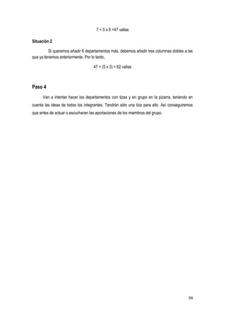 94
7 + 5 x 8 =47 vallas
Situación 2
Si queremos añadir 6 departamentos más, debemos añadir tres columnas dobles a las
que ya tenemos anteriormente. Por lo tanto,
47 + (5 x 3) = 62 vallas
Paso 4
Van a intentar hacer los departamentos con tizas y en grupo en la pizarra, teniendo en
cuenta las ideas de todos los integrantes. Tendrán sólo una tiza para ello. Así conseguiremos
que antes de actuar s escucharan las aportaciones de los miembros del grupo.
 