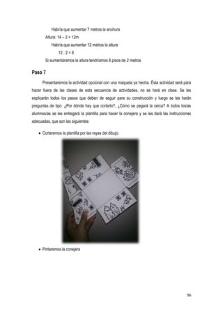 96
Habría que aumentar 7 metros la anchura
Altura: 14 – 2 = 12m
Habría que aumentar 12 metros la altura
12 : 2 = 6
Si aumentáramos la altura tendríamos 6 pisos de 2 metros
Paso 7
Presentaremos la actividad opcional con una maqueta ya hecha. Ésta actividad será para
hacer fuera de las clases de esta secuencia de actividades, no se hará en clase. Se les
explicarán todos los pasos que deben de seguir para su construcción y luego se les harán
preguntas de tipo: ¿Por dónde hay que cortarlo?, ¿Cómo se pegará la cerca? A todos los/as
alumnos/as se les entregará la plantilla para hacer la conejera y se les dará las instrucciones
adecuadas, que son las siguientes:
Cortaremos la plantilla por las rayas del dibujo.
Pintaremos la conejera
 