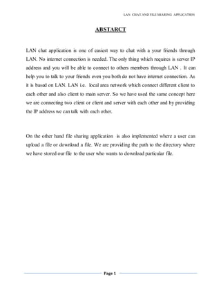LAN CHAT AND FILE SHARING APPLICATION
Page 1
ABSTARCT
LAN chat application is one of easiest way to chat with a your friends through
LAN. No internet connection is needed. The only thing which requires is server IP
address and you will be able to connect to others members through LAN . It can
help you to talk to your friends even you both do not have internet connection. As
it is based on LAN. LAN i.e. local area network which connect different client to
each other and also client to main server. So we have used the same concept here
we are connecting two client or client and server with each other and by providing
the IP address we can talk with each other.
On the other hand file sharing application is also implemented where a user can
upload a file or download a file. We are providing the path to the directory where
we have stored our file to the user who wants to download particular file.
 