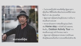 - ในประเทศญี่ปุ่นมีค่าครองชีพที่สูง ผู้สูงอายุชาว
ญี่ปุ่นจึงมาใช้ชีวิตหลังเกษียณในประเทศที่มีค่าครอง
ชีพต่ากว่า เช่น ประเทศไทย
- ผู้สูงอายุชาวญี่ปุ่นส่วนใหญ่มีประสบการณ์ในการ
ท่องเที่ยวต่างประเทศ
- พวกเขามักมองหาการท่องเที่ยวรูปแบบใหม่ๆ
เช่น Home stay การไปพักในบ้านของคน
ท้องถิ่น, Outdoor Activity Tour การ
ท่องเที่ยวควบคู่การทากิจกรรมบางอย่าง
- ผู้สูงอายุชาวญี่ปุ่นชอบหาประสบการณ์จริงและ
เรียนรู้วัฒนธรรมท้องถิ่นจากประเทศที่ตนไปพักอาศัย
 