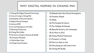 WHY DIGITAL NOMAD IN CHIANG MAI
• 1) Chiang Mai Digital Nomad Community
• 2) Cost of Living in Chiang Mai
• 3) Availability of Accommodation
• 4) Digital Nomad Hotspot
• 5) InternetWIFI
• 6) Co-working Spaces and Cafes
• 7) Working Productivity
• 8) Chiang Mai Coffee
• 9) No Horns, Hustlers, Poverty & Ripoffs
• 10) FantasticWheather
• 11) World Best Food
• 12) Cheap Fresh Produce
• 13) Relaxed, Non Sex-Tourist Atmosphere
• 14) Fantastic People
• 15) Safety
• 16) The Temples & Culture
• 17) The Holidays & Festivals
• 18) Beautiful Scenery and Landscapes
• 19) So Much to Do!!
• 20) Cheap Medical Treatments
• 21) Transport is Cheap
• 22)Visa’s are Easy to Get
• 23) Everything you will need is here
• 24) Chiang Mai Buddy
 