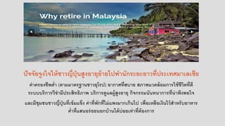 ปัจจัยจูงใจให้ชาวญี่ปุ่นสูงอายุย้ายไปพานักระยะยาวที่ประเทศมาเลเซีย
ค่าครองชีพต่า (ตามมาตรฐานชาวยุโรป) อากาศที่สบาย สภาพแวดล้อมการใช้ชีวิตที่ดี
ระบบบริการวีซ่ามีประสิทธิภาพ บริการดูแลผู้สูงอายุ กิจกรรมนันทนาการที่น่าพึงพอใจ
และมีชุมชนชาวญี่ปุ่นที่เข้มแข็ง ค่าที่พักที่ไม่แพงมากเกินไป เพื่อเหลือเงินไว้สาหรับอาหาร
ค่าที่แสนอร่อยนอกบ้านได้บ่อยเท่าที่ต้องการ
 