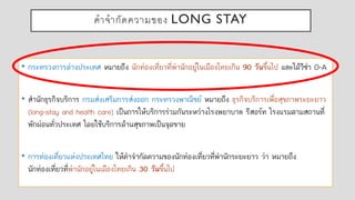 คาจากัดความของ LONG STAY
• กระทรวงการต่างประเทศ หมายถึง นักท่องเที่ยวที่พานักอยู่ในเมืองไทยเกิน 90 วันขึ้นไป และได้วีซ่า O-A
• สานักธุรกิจบริการ กรมส่งเสริมการส่งออก กระทรวงพาณิชย์ หมายถึง ธุรกิจบริการเพื่อสุขภาพระยะยาว
(long-stay and health care) เป็นการให้บริการร่วมกันระหว่างโรงพยาบาล รีสอร์ท โรงแรมตามสถานที่
พักผ่อนทั่วประเทศ โดยใช้บริการด้านสุขภาพเป็นจุดขาย
• การท่องเที่ยวแห่งประเทศไทย ให้คาจากัดความของนักท่องเที่ยวที่พานักระยะยาว ว่า หมายถึง
นักท่องเที่ยวที่พานักอยู่ในเมืองไทยเกิน 30 วันขึ้นไป
 