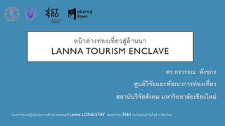 หน้าต่างท่องเที่ยวสู่ล้านนา
LANNA TOURISM ENCLAVE
ดร.กรวรรณ สังขกร
ศูนย์วิจัยและพัฒนาการท่องเที่ยว
สถาบันวิจัยสังคม มหาวิทยาลัยเชียงใหม่
โครงการอบรมผู้ประกอบการล้านนาลองสเตย์ Lanna LONGSTAY พฤษภาคม 2561 ณ โรงแรมฮาโมไนซ์ จ.เชียงใหม่
 