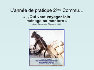 L’année de pratique 2ème Commu…
     « […] Qui veut voyager loin
        ménage sa monture  »
          (Jean Racine, Les Plaideurs, 1668)




                       Source image :
             http://thirdrail.smorgasblog.com/
                   archives/2004_05.html
                   (consulté le 17-09-08)
 